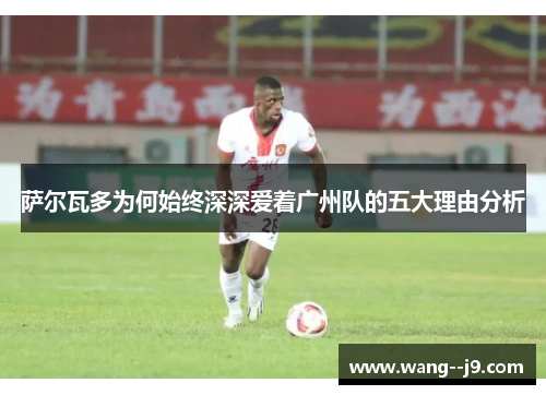 萨尔瓦多为何始终深深爱着广州队的五大理由分析 萨尔瓦多为何始终深深爱着广州队的五大理由分析