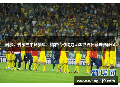 诺尔:爱尔兰中场新星,精准传球助力U20世界杯预选赛征程 诺尔:爱尔兰中场新星,精准传球助力U20世界杯预选赛征程