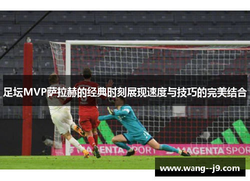 足坛MVP萨拉赫的经典时刻展现速度与技巧的完美结合 足坛MVP萨拉赫的经典时刻展现速度与技巧的完美结合