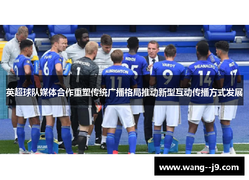 英超球队媒体合作重塑传统广播格局推动新型互动传播方式发展