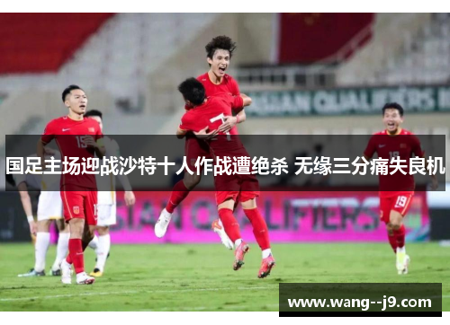 国足主场迎战沙特十人作战遭绝杀 无缘三分痛失良机 国足主场迎战沙特十人作战遭绝杀 无缘三分痛失良机