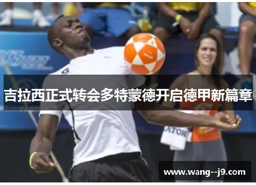 吉拉西正式转会多特蒙德开启德甲新篇章 吉拉西正式转会多特蒙德开启德甲新篇章