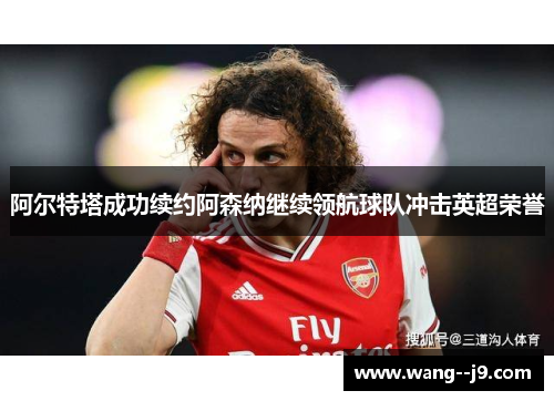 阿尔特塔成功续约阿森纳继续领航球队冲击英超荣誉