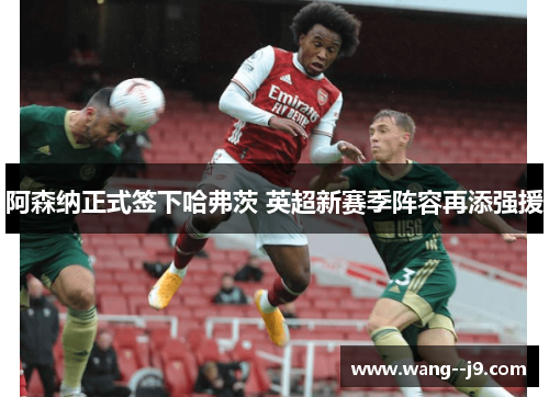 阿森纳正式签下哈弗茨 英超新赛季阵容再添强援 阿森纳正式签下哈弗茨 英超新赛季阵容再添强援