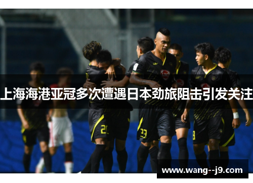 上海海港亚冠多次遭遇日本劲旅阻击引发关注 上海海港亚冠多次遭遇日本劲旅阻击引发关注
